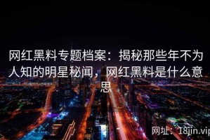网红黑料专题档案：揭秘那些年不为人知的明星秘闻，网红黑料是什么意思