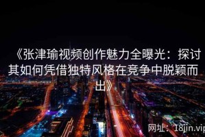 《张津瑜视频创作魅力全曝光：探讨其如何凭借独特风格在竞争中脱颖而出》