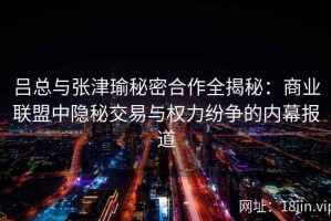 吕总与张津瑜秘密合作全揭秘：商业联盟中隐秘交易与权力纷争的内幕报道