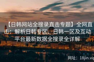 【日韩网站全搜录直击专题】全网直击：解析日韩专区、日韩一区及互动平台最新数据全搜录全详解