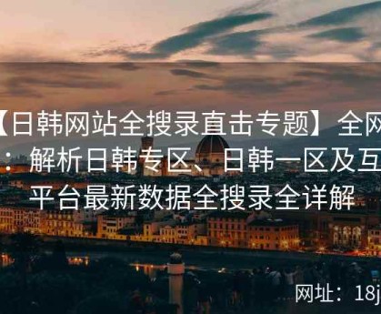 【日韩网站全搜录直击专题】全网直击：解析日韩专区、日韩一区及互动平台最新数据全搜录全详解