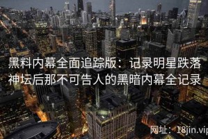黑料内幕全面追踪版：记录明星跌落神坛后那不可告人的黑暗内幕全记录