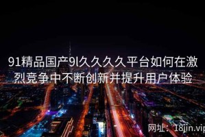 91精品国产9l久久久久平台如何在激烈竞争中不断创新并提升用户体验