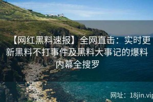 【网红黑料速报】全网直击：实时更新黑料不打事件及黑料大事记的爆料内幕全搜罗