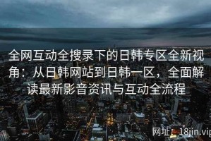 全网互动全搜录下的日韩专区全新视角：从日韩网站到日韩一区，全面解读最新影音资讯与互动全流程