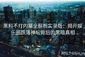黑料不打内幕全解析实录版：揭开娱乐圈跌落神坛背后的黑暗真相
