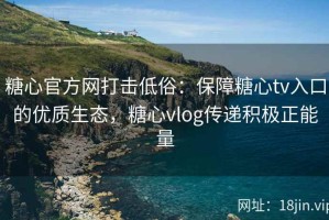 糖心官方网打击低俗：保障糖心tv入口的优质生态，糖心vlog传递积极正能量