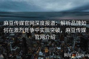 麻豆传媒官网深度报道：解析品牌如何在激烈竞争中实现突破，麻豆传媒官网介绍
