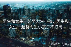 男生和女生一起努力生小孩，男生和女生一起努力生小孩子不打码