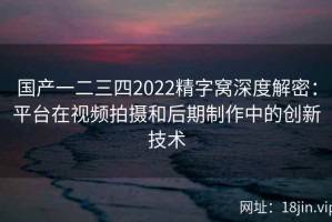 国产一二三四2022精字窝深度解密：平台在视频拍摄和后期制作中的创新技术