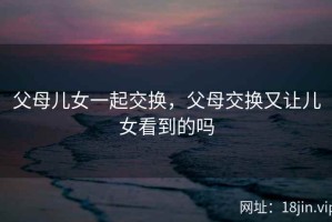 父母儿女一起交换，父母交换又让儿女看到的吗
