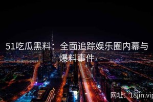 51吃瓜黑料：全面追踪娱乐圈内幕与爆料事件