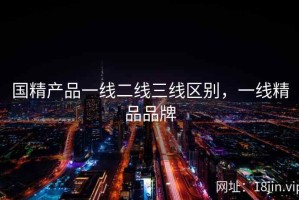 国精产品一线二线三线区别，一线精品品牌