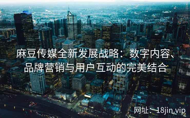 麻豆传媒全新发展战略：数字内容、品牌营销与用户互动的完美结合