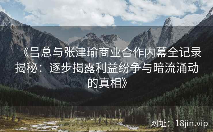 《吕总与张津瑜商业合作内幕全记录揭秘：逐步揭露利益纷争与暗流涌动的真相》