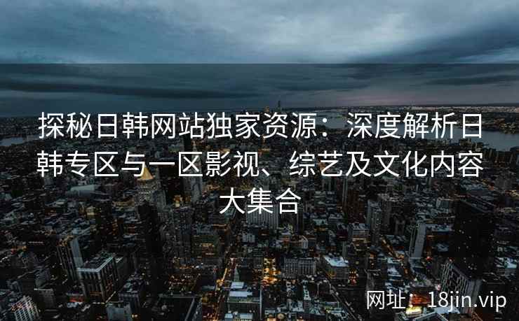探秘日韩网站独家资源：深度解析日韩专区与一区影视、综艺及文化内容大集合