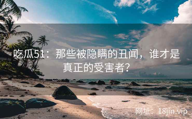 吃瓜51：那些被隐瞒的丑闻，谁才是真正的受害者？