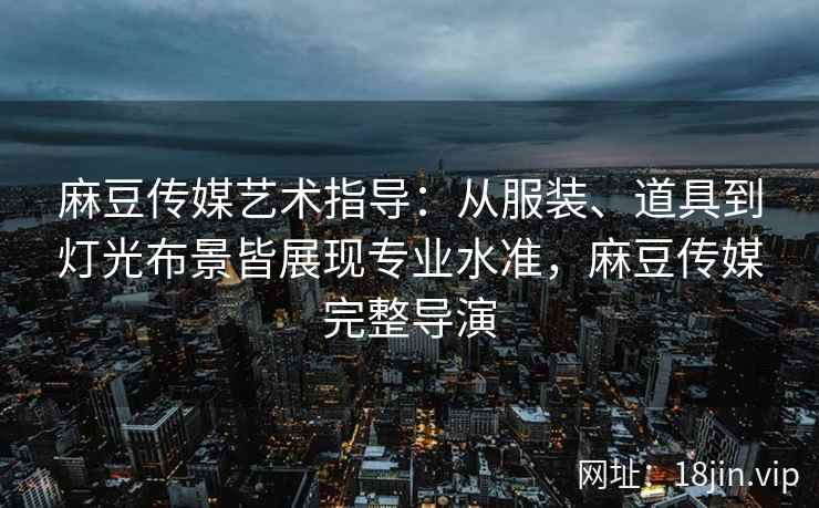 麻豆传媒艺术指导：从服装、道具到灯光布景皆展现专业水准，麻豆传媒完整导演