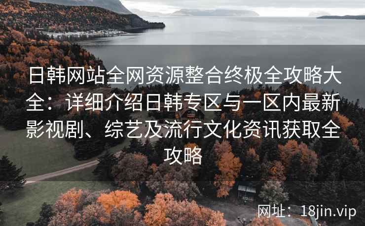 日韩网站全网资源整合终极全攻略大全：详细介绍日韩专区与一区内最新影视剧、综艺及流行文化资讯获取全攻略