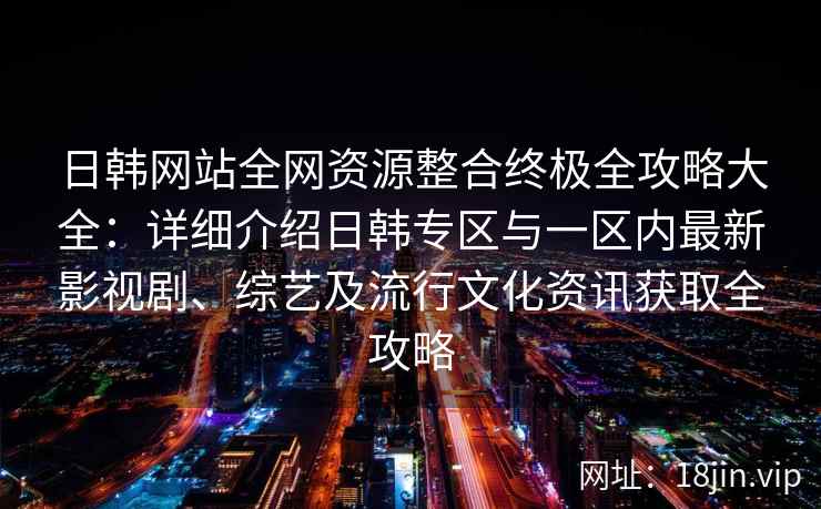 日韩网站全网资源整合终极全攻略大全：详细介绍日韩专区与一区内最新影视剧、综艺及流行文化资讯获取全攻略