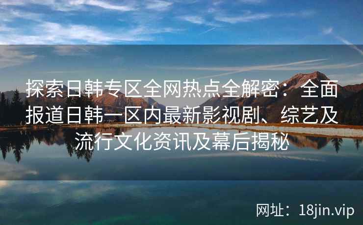 探索日韩专区全网热点全解密：全面报道日韩一区内最新影视剧、综艺及流行文化资讯及幕后揭秘