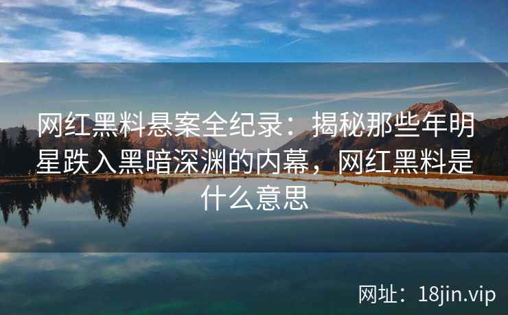 网红黑料悬案全纪录：揭秘那些年明星跌入黑暗深渊的内幕，网红黑料是什么意思