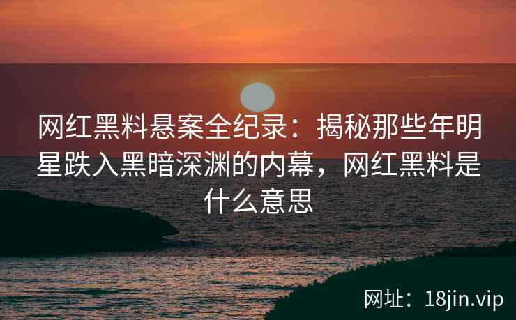 网红黑料悬案全纪录：揭秘那些年明星跌入黑暗深渊的内幕，网红黑料是什么意思