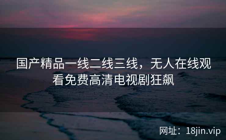 国产精品一线二线三线，无人在线观看免费高清电视剧狂飙