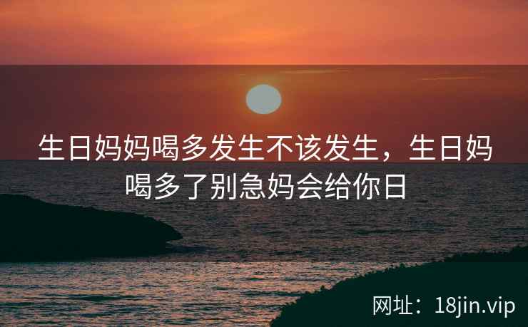 生日妈妈喝多发生不该发生，生日妈喝多了别急妈会给你日