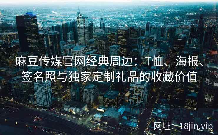 麻豆传媒官网经典周边：T恤、海报、签名照与独家定制礼品的收藏价值