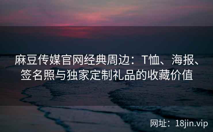 麻豆传媒官网经典周边：T恤、海报、签名照与独家定制礼品的收藏价值