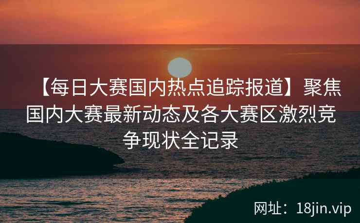 【每日大赛国内热点追踪报道】聚焦国内大赛最新动态及各大赛区激烈竞争现状全记录