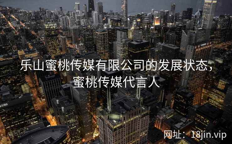 乐山蜜桃传媒有限公司的发展状态，蜜桃传媒代言人