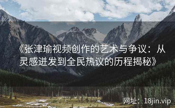 《张津瑜视频创作的艺术与争议：从灵感迸发到全民热议的历程揭秘》