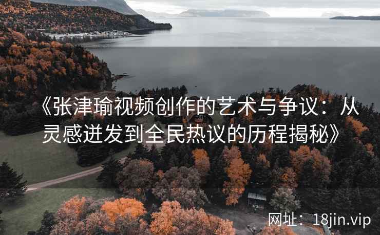《张津瑜视频创作的艺术与争议：从灵感迸发到全民热议的历程揭秘》