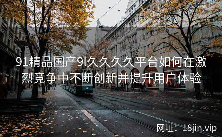 91精品国产9l久久久久平台如何在激烈竞争中不断创新并提升用户体验