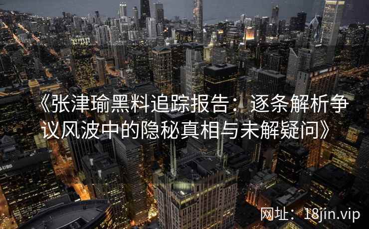 《张津瑜黑料追踪报告：逐条解析争议风波中的隐秘真相与未解疑问》