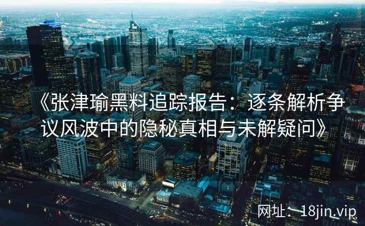 《张津瑜黑料追踪报告：逐条解析争议风波中的隐秘真相与未解疑问》