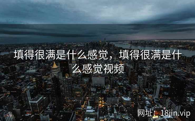 填得很满是什么感觉，填得很满是什么感觉视频