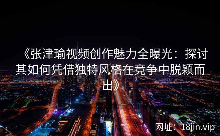 《张津瑜视频创作魅力全曝光：探讨其如何凭借独特风格在竞争中脱颖而出》