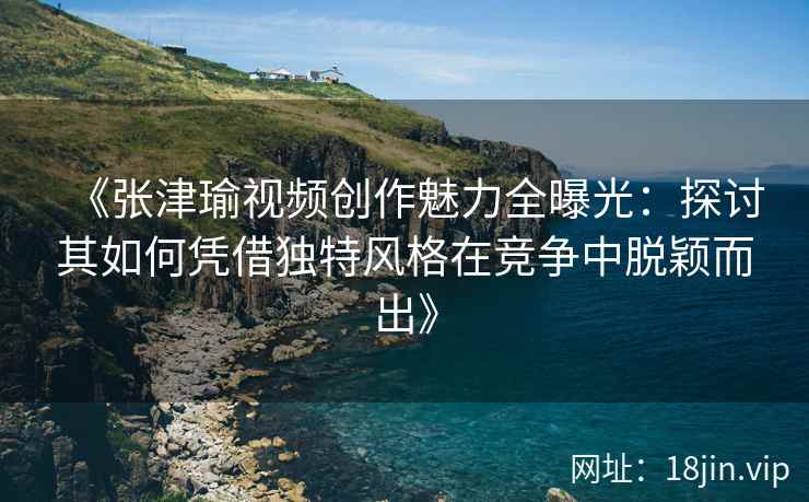 《张津瑜视频创作魅力全曝光：探讨其如何凭借独特风格在竞争中脱颖而出》