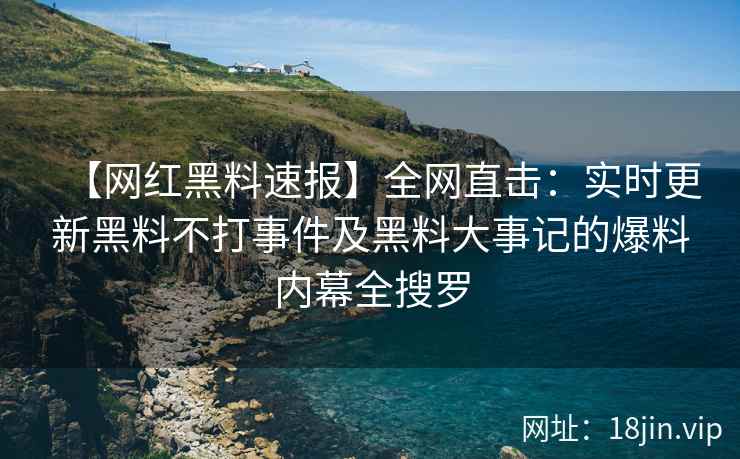 【网红黑料速报】全网直击：实时更新黑料不打事件及黑料大事记的爆料内幕全搜罗