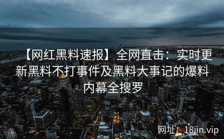 【网红黑料速报】全网直击：实时更新黑料不打事件及黑料大事记的爆料内幕全搜罗
