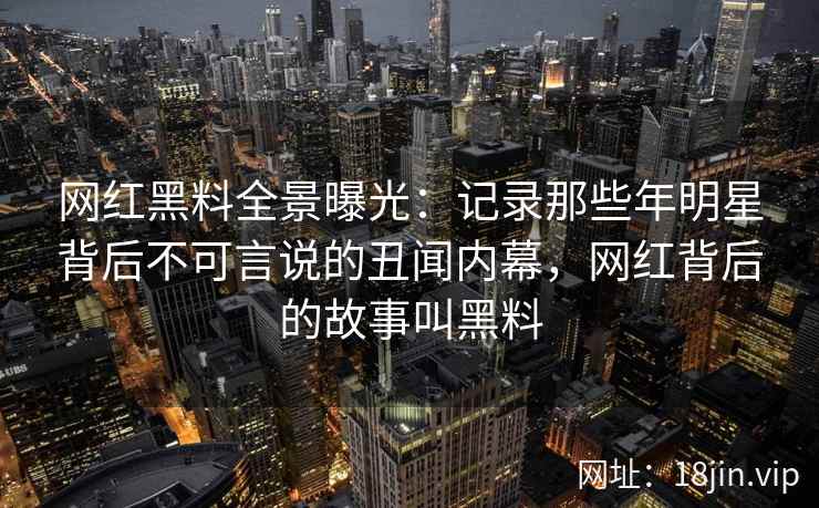网红黑料全景曝光：记录那些年明星背后不可言说的丑闻内幕，网红背后的故事叫黑料