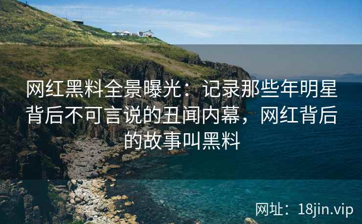 网红黑料全景曝光：记录那些年明星背后不可言说的丑闻内幕，网红背后的故事叫黑料