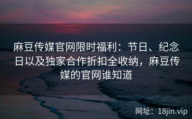 麻豆传媒官网限时福利：节日、纪念日以及独家合作折扣全收纳，麻豆传媒的官网谁知道