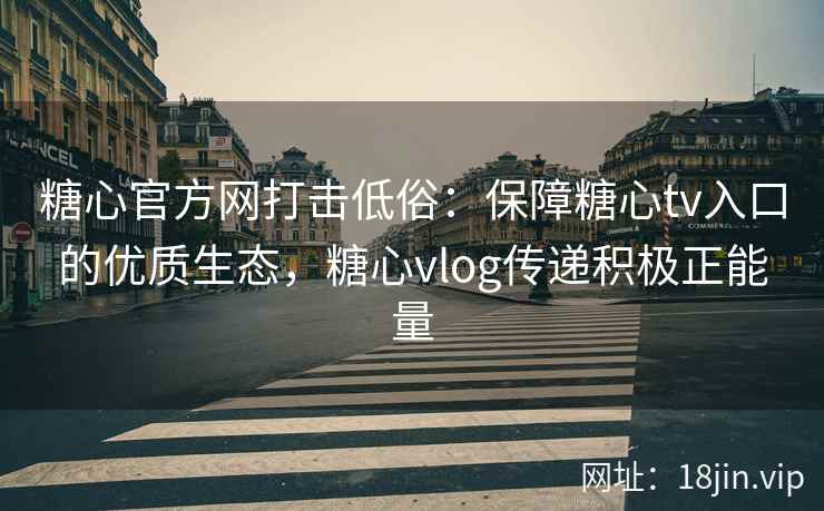 糖心官方网打击低俗：保障糖心tv入口的优质生态，糖心vlog传递积极正能量