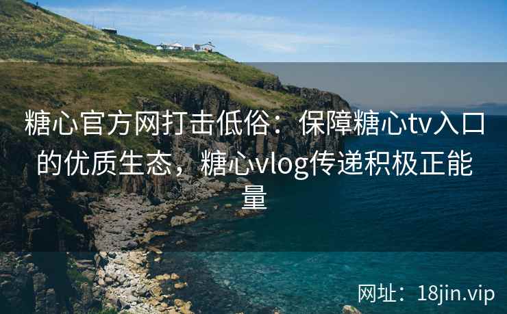 糖心官方网打击低俗：保障糖心tv入口的优质生态，糖心vlog传递积极正能量
