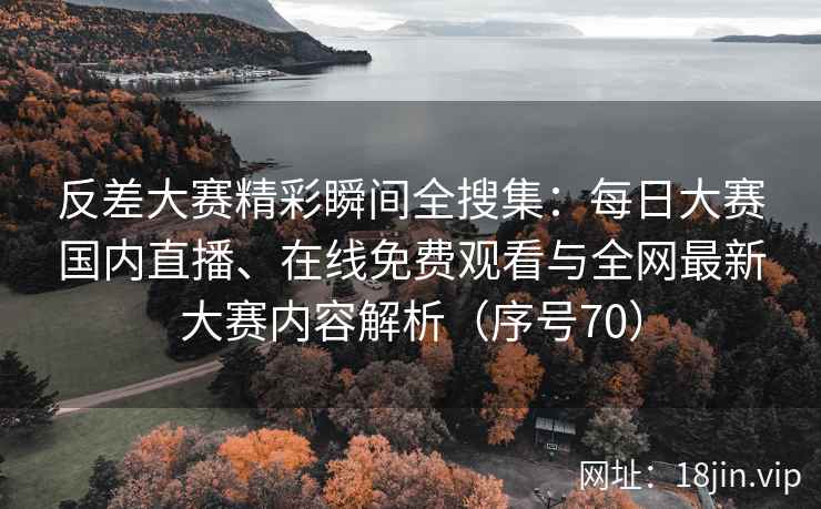 反差大赛精彩瞬间全搜集：每日大赛国内直播、在线免费观看与全网最新大赛内容解析（序号70）