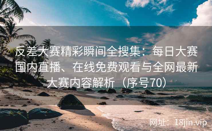 反差大赛精彩瞬间全搜集：每日大赛国内直播、在线免费观看与全网最新大赛内容解析（序号70）